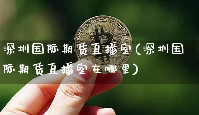 深圳国际期货直播室(深圳国际期货直播室在哪里)_https://www.jianghaiboli.com_期货_第1张