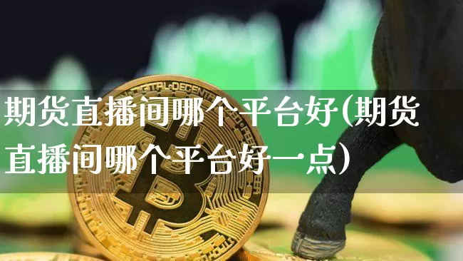 期货直播间哪个平台好(期货直播间哪个平台好一点)_https://www.jianghaiboli.com_期货_第1张