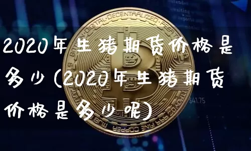 2020年生猪期货价格是多少(2020年生猪期货价格是多少呢)_https://www.jianghaiboli.com_原油期货_第1张