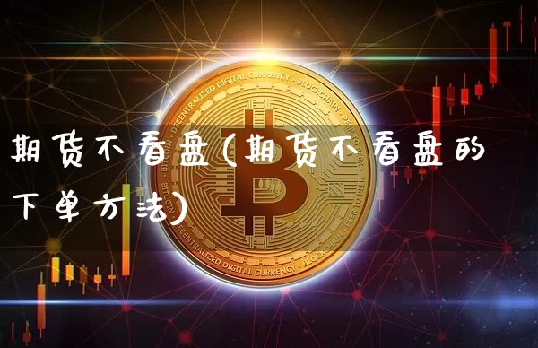 期货不看盘(期货不看盘的下单方法)_https://www.jianghaiboli.com_期货_第1张