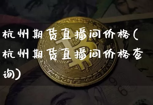 杭州期货直播间价格(杭州期货直播间价格查询)_https://www.jianghaiboli.com_外盘期货_第1张