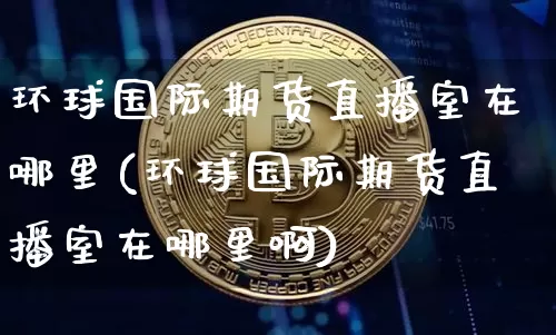 环球国际期货直播室在哪里(环球国际期货直播室在哪里啊)_https://www.jianghaiboli.com_期货_第1张