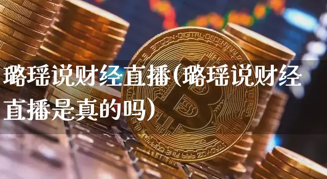 璐瑶说财经直播(璐瑶说财经直播是真的吗)_https://www.jianghaiboli.com_外盘期货_第1张
