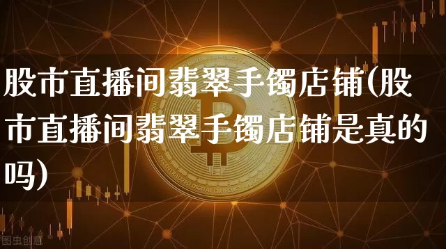 股市直播间翡翠手镯店铺(股市直播间翡翠手镯店铺是真的吗)_https://www.jianghaiboli.com_期货_第1张