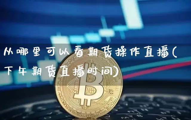 从哪里可以看期货操作直播(下午期货直播时间)_https://www.jianghaiboli.com_期货_第1张