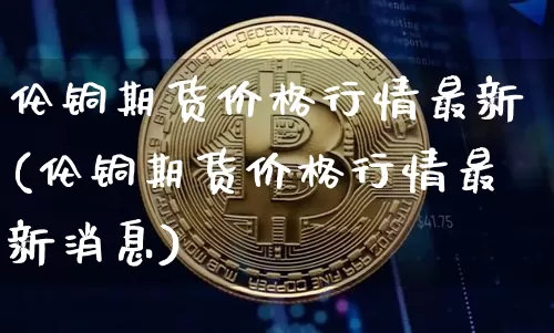 伦铜期货价格行情最新(伦铜期货价格行情最新消息)_https://www.jianghaiboli.com_外盘期货_第1张