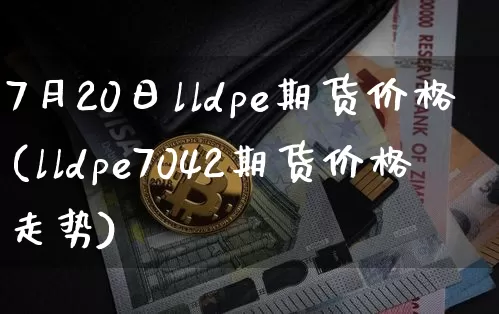 7月20日lldpe期货价格(lldpe7042期货价格走势)_https://www.jianghaiboli.com_黄金期货_第1张