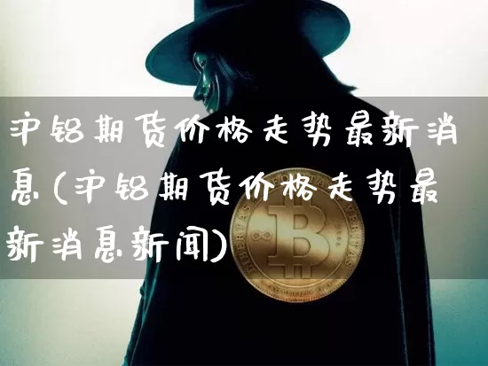 沪铝期货价格走势最新消息(沪铝期货价格走势最新消息新闻)_https://www.jianghaiboli.com_黄金期货_第1张