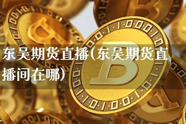 东吴期货直播(东吴期货直播间在哪)_https://www.jianghaiboli.com_恒指期货_第1张