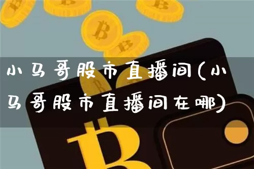 小马哥股市直播间(小马哥股市直播间在哪)_https://www.jianghaiboli.com_期货_第1张