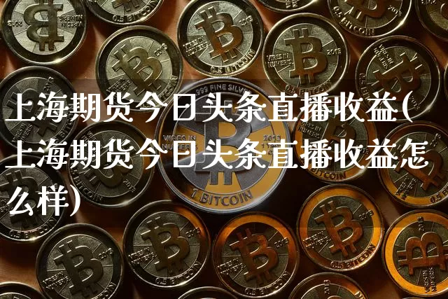 上海期货今日头条直播收益(上海期货今日头条直播收益怎么样)_https://www.jianghaiboli.com_黄金期货_第1张