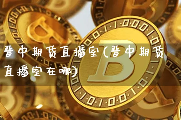 晋中期货直播室(晋中期货直播室在哪)_https://www.jianghaiboli.com_黄金期货_第1张