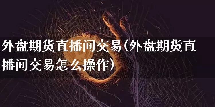 外盘期货直播间交易(外盘期货直播间交易怎么操作)_https://www.jianghaiboli.com_原油期货_第1张