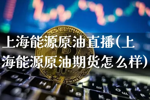 上海能源原油直播(上海能源原油期货怎么样)_https://www.jianghaiboli.com_恒指期货_第1张