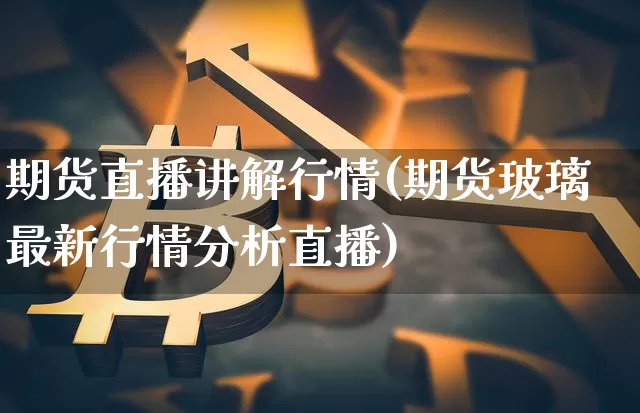 期货直播讲解行情(期货玻璃最新行情分析直播)_https://www.jianghaiboli.com_外盘期货_第1张