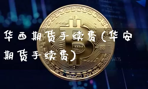 华西期货手续费(华安期货手续费)_https://www.jianghaiboli.com_外盘期货_第1张