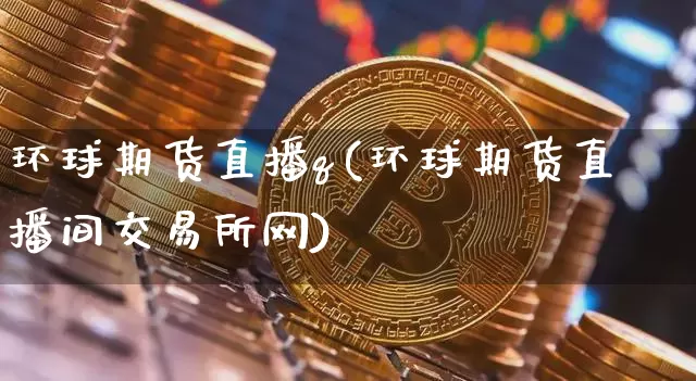环球期货直播q(环球期货直播间交易所网)_https://www.jianghaiboli.com_黄金期货_第1张