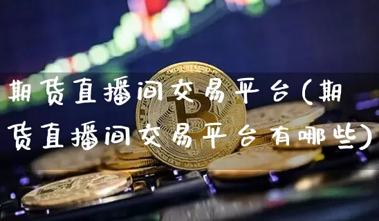 期货直播间交易平台(期货直播间交易平台有哪些)_https://www.jianghaiboli.com_期货_第1张
