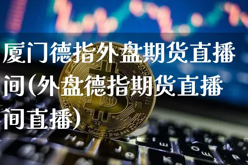 厦门德指外盘期货直播间(外盘德指期货直播间直播)_https://www.jianghaiboli.com_期货_第1张