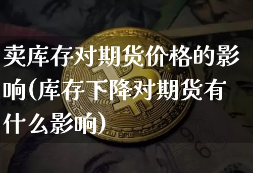 卖库存对期货价格的影响(库存下降对期货有什么影响)_https://www.jianghaiboli.com_原油期货_第1张