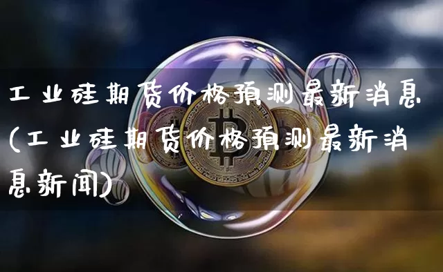 工业硅期货价格预测最新消息(工业硅期货价格预测最新消息新闻)_https://www.jianghaiboli.com_外盘期货_第1张