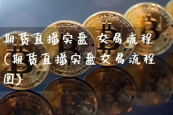期货直播实盘 交易流程(期货直播实盘交易流程图)_https://www.jianghaiboli.com_黄金期货_第1张