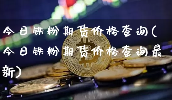 今日铁粉期货价格查询(今日铁粉期货价格查询最新)_https://www.jianghaiboli.com_原油期货_第1张