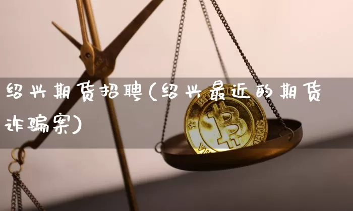 绍兴期货招聘(绍兴最近的期货诈骗案)_https://www.jianghaiboli.com_原油期货_第1张