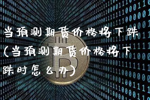 当预测期货价格将下跌(当预测期货价格将下跌时怎么办)_https://www.jianghaiboli.com_原油期货_第1张