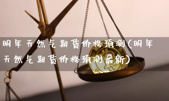 明年天然气期货价格预测(明年天然气期货价格预测最新)_https://www.jianghaiboli.com_原油期货_第1张