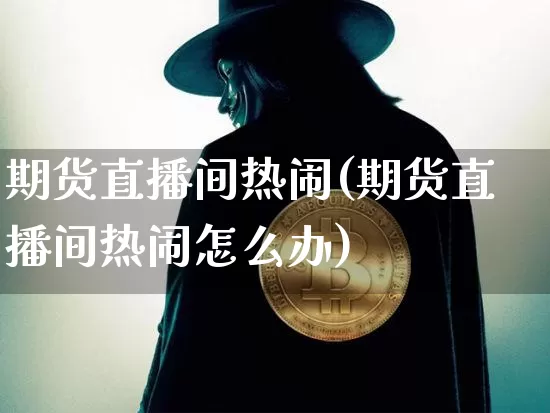 期货直播间热闹(期货直播间热闹怎么办)_https://www.jianghaiboli.com_黄金期货_第1张