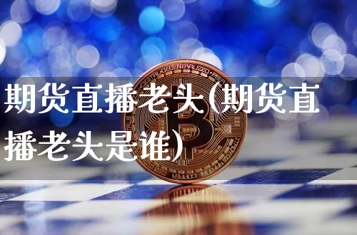 期货直播老头(期货直播老头是谁)_https://www.jianghaiboli.com_外盘期货_第1张