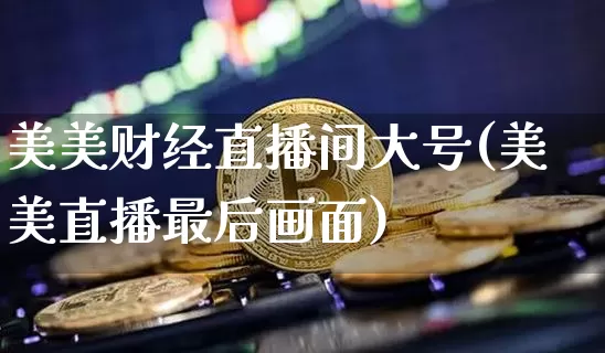 美美财经直播间大号(美美直播最后画面)_https://www.jianghaiboli.com_外盘期货_第1张