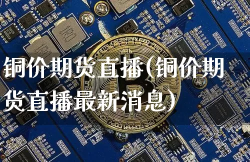 铜价期货直播(铜价期货直播最新消息)_https://www.jianghaiboli.com_外盘期货_第1张