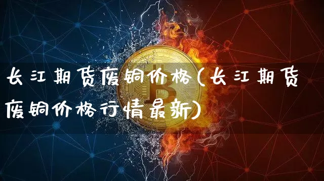 长江期货废铜价格(长江期货废铜价格行情最新)_https://www.jianghaiboli.com_期货_第1张