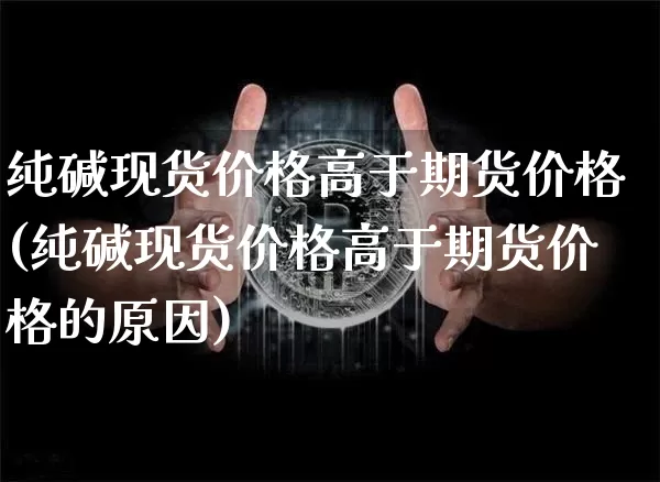 纯碱现货价格高于期货价格(纯碱现货价格高于期货价格的原因)_https://www.jianghaiboli.com_原油期货_第1张
