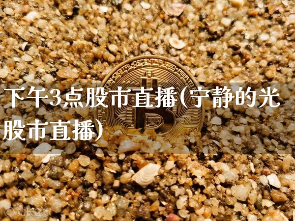 下午3点股市直播(宁静的光股市直播)_https://www.jianghaiboli.com_期货_第1张