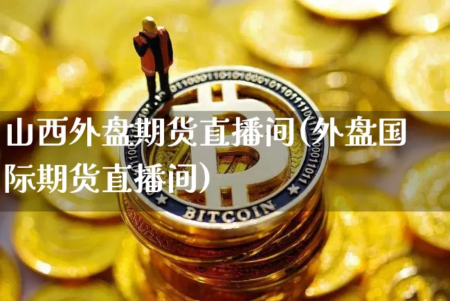 山西外盘期货直播间(外盘国际期货直播间)_https://www.jianghaiboli.com_黄金期货_第1张