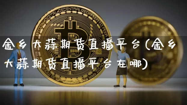 金乡大蒜期货直播平台(金乡大蒜期货直播平台在哪)_https://www.jianghaiboli.com_期货_第1张