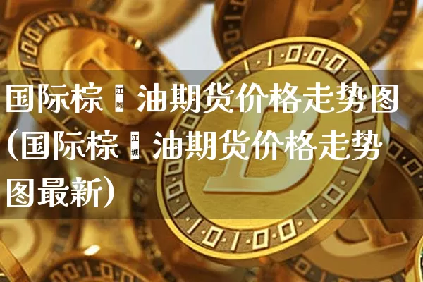 国际棕榈油期货价格走势图(国际棕榈油期货价格走势图最新)_https://www.jianghaiboli.com_原油期货_第1张