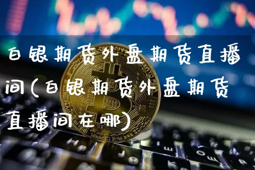 白银期货外盘期货直播间(白银期货外盘期货直播间在哪)_https://www.jianghaiboli.com_期货_第1张
