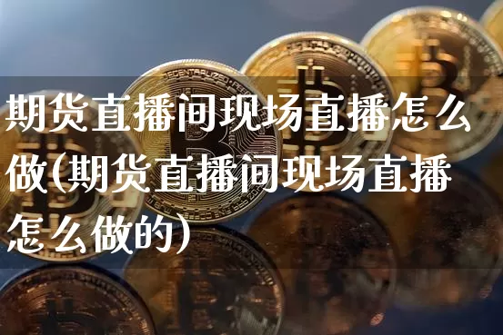 期货直播间现场直播怎么做(期货直播间现场直播怎么做的)_https://www.jianghaiboli.com_期货_第1张