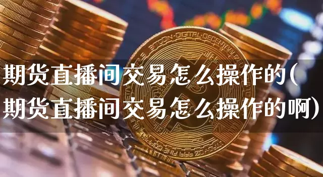 期货直播间交易怎么操作的(期货直播间交易怎么操作的啊)_https://www.jianghaiboli.com_期货_第1张