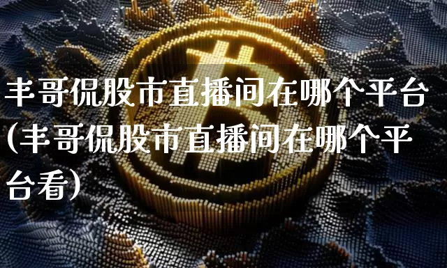 丰哥侃股市直播间在哪个平台(丰哥侃股市直播间在哪个平台看)_https://www.jianghaiboli.com_外盘期货_第1张