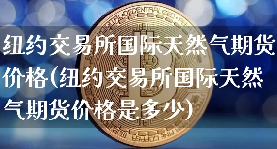 纽约交易所国际天然气期货价格(纽约交易所国际天然气期货价格是多少)_https://www.jianghaiboli.com_黄金期货_第1张