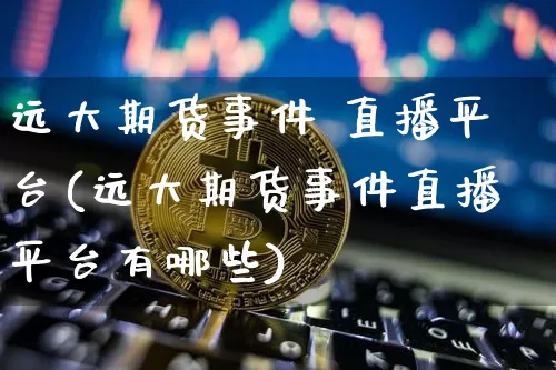 远大期货事件 直播平台(远大期货事件直播平台有哪些)_https://www.jianghaiboli.com_原油期货_第1张