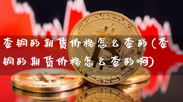 查铜的期货价格怎么查的(查铜的期货价格怎么查的啊)_https://www.jianghaiboli.com_黄金期货_第1张