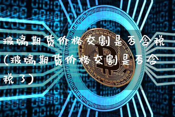 玻璃期货价格交割是否含税(玻璃期货价格交割是否含税了)_https://www.jianghaiboli.com_原油期货_第1张