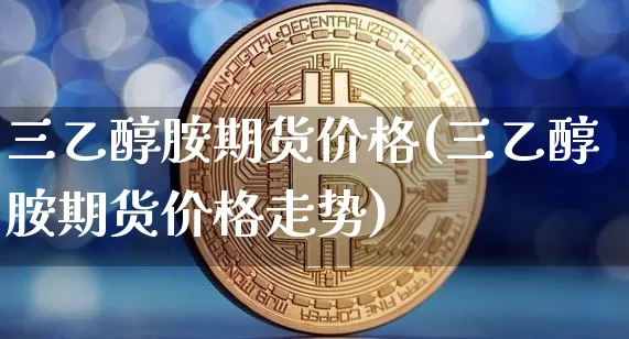 三乙醇胺期货价格(三乙醇胺期货价格走势)_https://www.jianghaiboli.com_黄金期货_第1张
