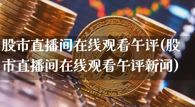 股市直播间在线观看午评(股市直播间在线观看午评新闻)_https://www.jianghaiboli.com_外盘期货_第1张